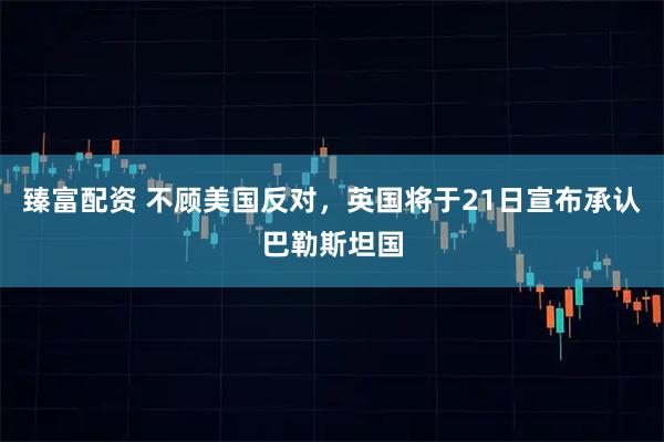 臻富配资 不顾美国反对，英国将于21日宣布承认巴勒斯坦国