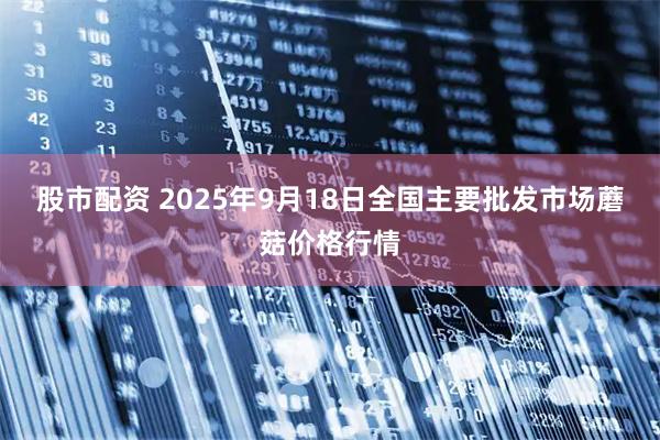 股市配资 2025年9月18日全国主要批发市场蘑菇价格行情