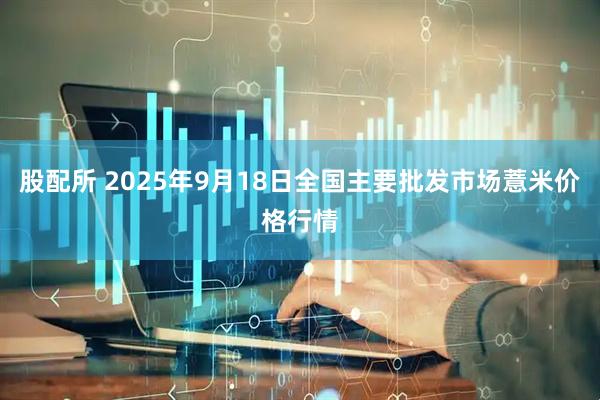 股配所 2025年9月18日全国主要批发市场薏米价格行情
