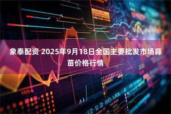 象泰配资 2025年9月18日全国主要批发市场蒜苗价格行情