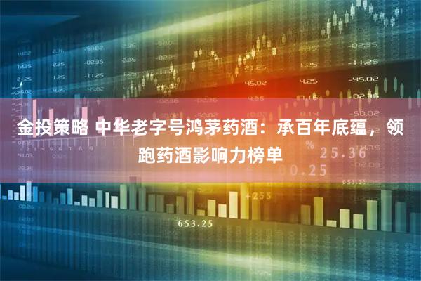 金投策略 中华老字号鸿茅药酒：承百年底蕴，领跑药酒影响力榜单