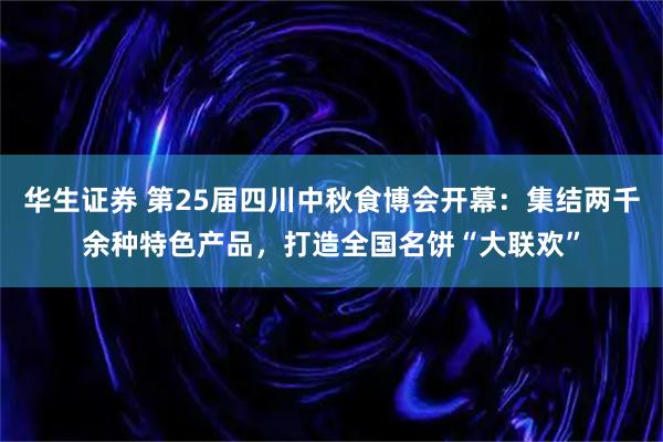 华生证券 第25届四川中秋食博会开幕：集结两千余种特色产品，打造全国名饼“大联欢”