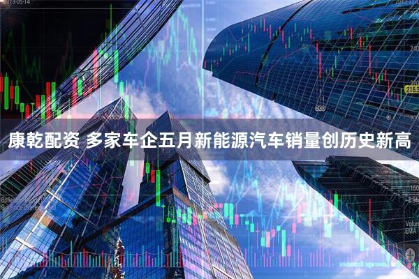 康乾配资 多家车企五月新能源汽车销量创历史新高