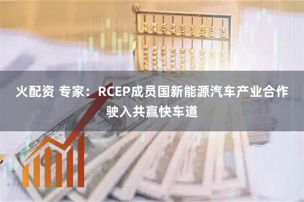 火配资 专家：RCEP成员国新能源汽车产业合作驶入共赢快车道