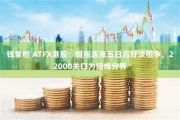 钱掌柜 ATFX港股：恒指连涨五日后好淡相争，22000关口为短线分界