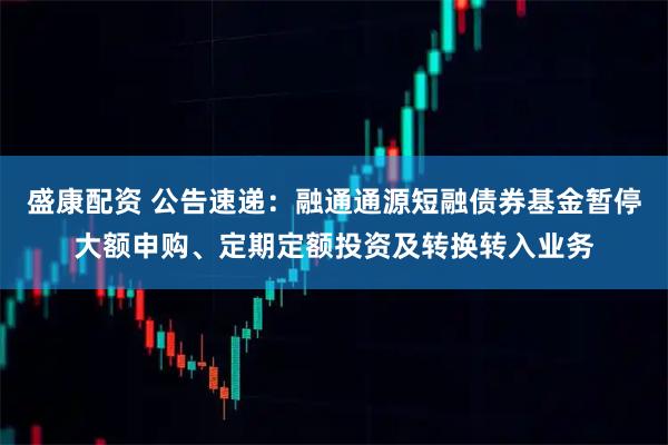 盛康配资 公告速递：融通通源短融债券基金暂停大额申购、定期定额投资及转换转入业务