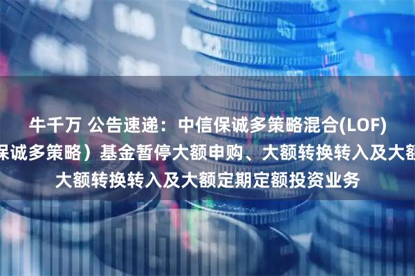 牛千万 公告速递：中信保诚多策略混合(LOF)（场内简称：中信保诚多策略）基金暂停大额申购、大额转换转入及大额定期定额投资业务