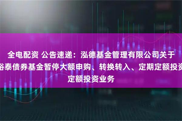 全电配资 公告速递：泓德基金管理有限公司关于泓德裕泰债券基金暂停大额申购、转换转入、定期定额投资业务