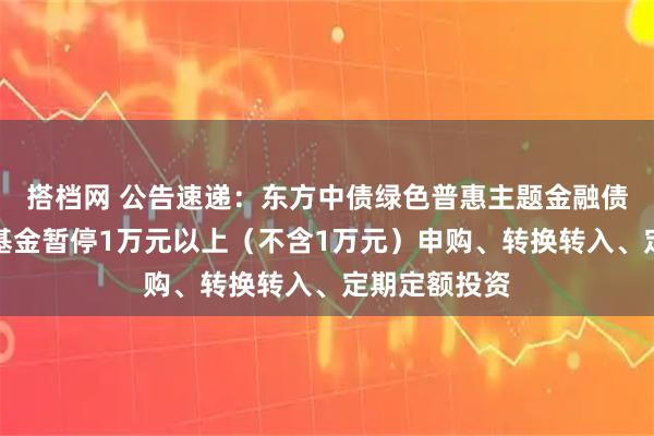 搭档网 公告速递：东方中债绿色普惠主题金融债券优选指数基金暂停1万元以上（不含1万元）申购、转换转入、定期定额投资