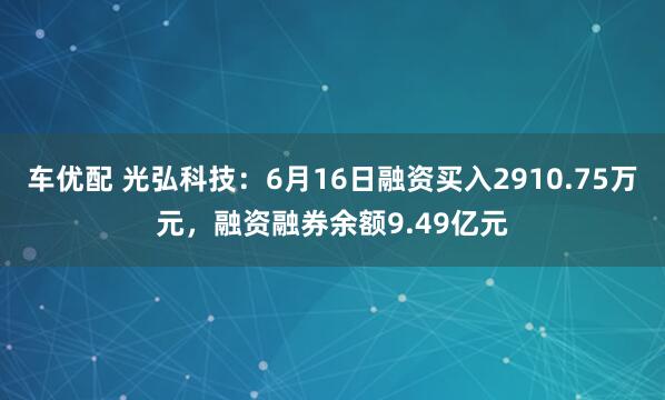 车优配 光弘科技：6月16日融资买入2910.75万元，融资融券余额9.49亿元