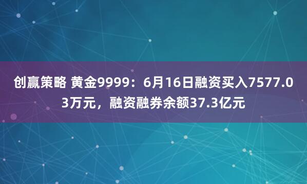 创赢策略 黄金9999：6月16日融资买入7577.03万元，融资融券余额37.3亿元