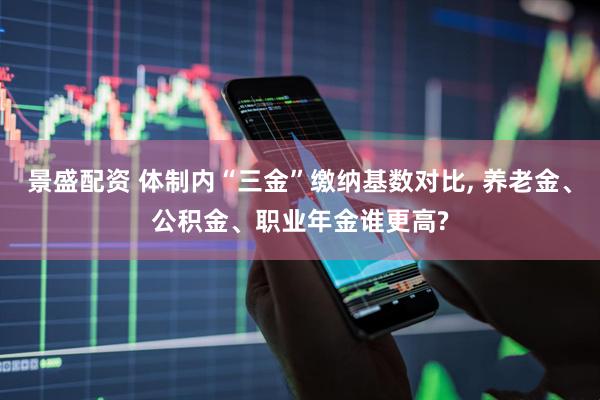 景盛配资 体制内“三金”缴纳基数对比, 养老金、公积金、职业年金谁更高?