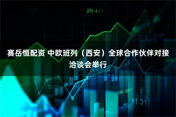 赛岳恒配资 中欧班列（西安）全球合作伙伴对接洽谈会举行