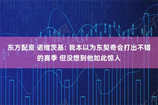 东方配资 诺维茨基: 我本以为东契奇会打出不错的赛季 但没想到他如此惊人