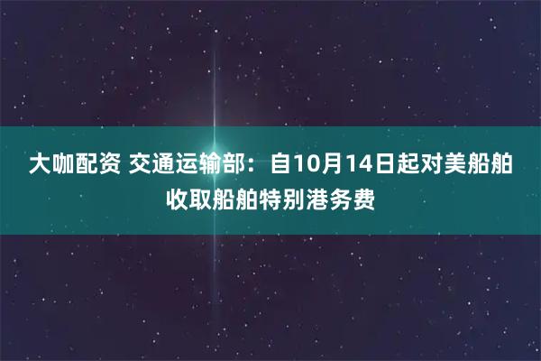 大咖配资 交通运输部：自10月14日起对美船舶收取船舶特别港务费