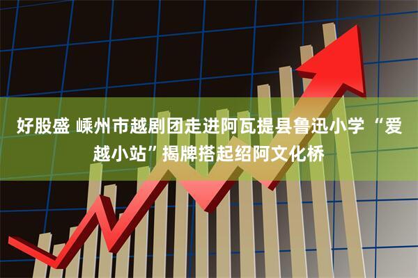 好股盛 嵊州市越剧团走进阿瓦提县鲁迅小学 “爱越小站”揭牌搭起绍阿文化桥