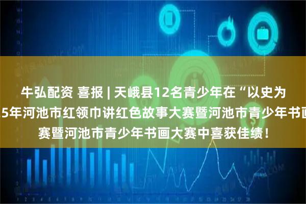牛弘配资 喜报 | 天峨县12名青少年在“以史为鉴·强国有我”2025年河池市红领巾讲红色故事大赛暨河池市青少年书画大赛中喜获佳绩！