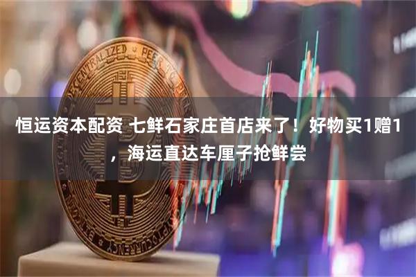 恒运资本配资 七鲜石家庄首店来了！好物买1赠1，海运直达车厘子抢鲜尝