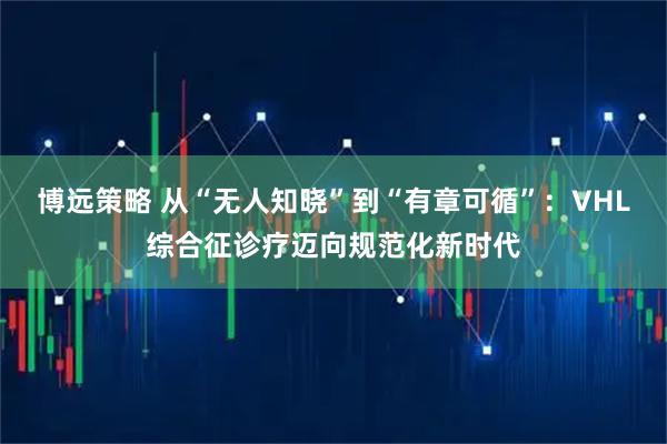 博远策略 从“无人知晓”到“有章可循”：VHL综合征诊疗迈向规范化新时代