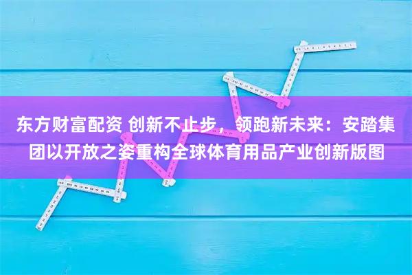 东方财富配资 创新不止步，领跑新未来：安踏集团以开放之姿重构全球体育用品产业创新版图