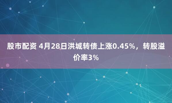 股市配资 4月28日洪城转债上涨0.45%，转股溢价率3%