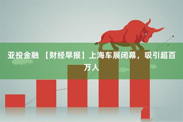 亚投金融 【财经早报】上海车展闭幕，吸引超百万人