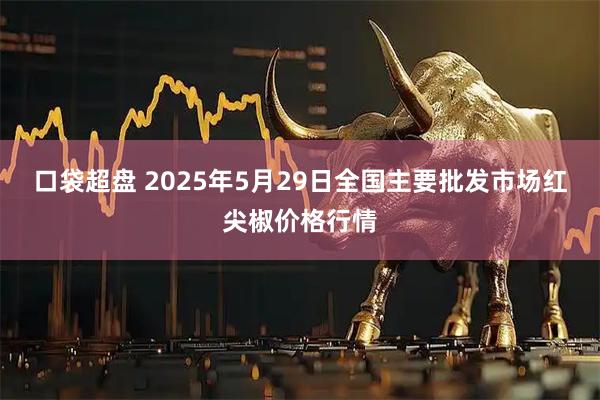 口袋超盘 2025年5月29日全国主要批发市场红尖椒价格行情