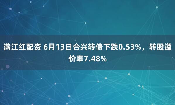 满江红配资 6月13日合兴转债下跌0.53%，转股溢价率7.48%