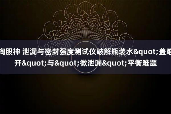 淘股神 泄漏与密封强度测试仪破解瓶装水"盖难开"与"微泄漏"平衡难题