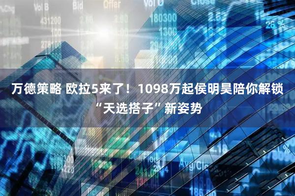 万德策略 欧拉5来了！1098万起侯明昊陪你解锁“天选搭子”新姿势
