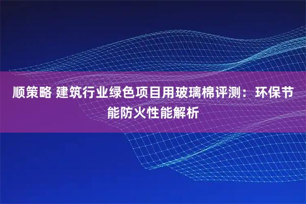 顺策略 建筑行业绿色项目用玻璃棉评测：环保节能防火性能解析