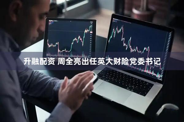 升融配资 周全亮出任英大财险党委书记
