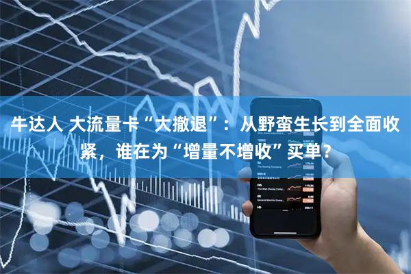 牛达人 大流量卡“大撤退”：从野蛮生长到全面收紧，谁在为“增量不增收”买单？